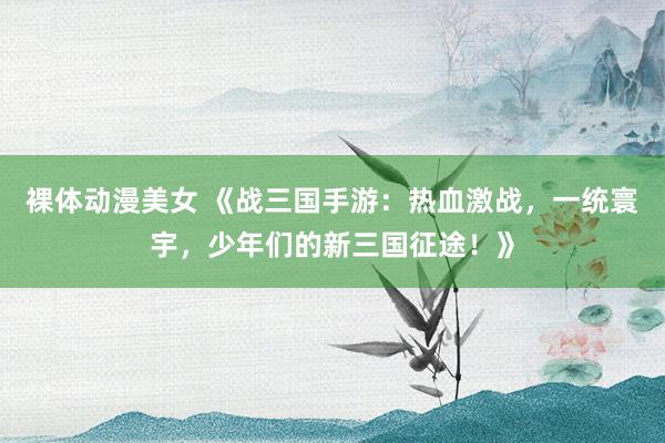 裸体动漫美女 《战三国手游：热血激战，一统寰宇，少年们的新三国征途！》