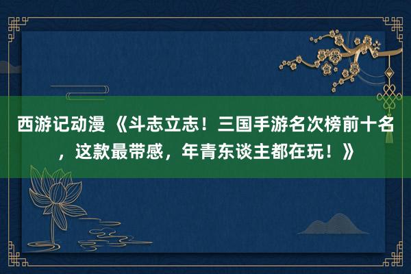 西游记动漫 《斗志立志！三国手游名次榜前十名，这款最带感，年青东谈主都在玩！》