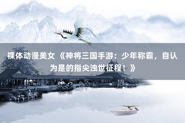 裸体动漫美女 《神将三国手游：少年称霸，自认为是的指尖浊世征程！》