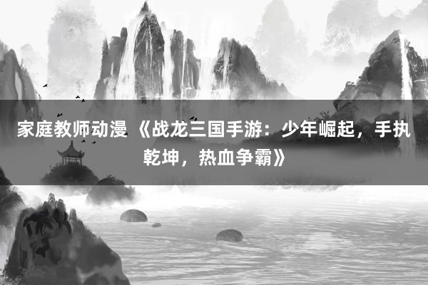 家庭教师动漫 《战龙三国手游：少年崛起，手执乾坤，热血争霸》