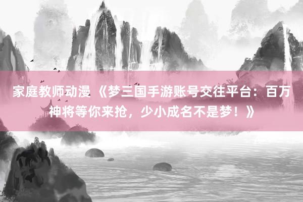 家庭教师动漫 《梦三国手游账号交往平台：百万神将等你来抢，少小成名不是梦！》