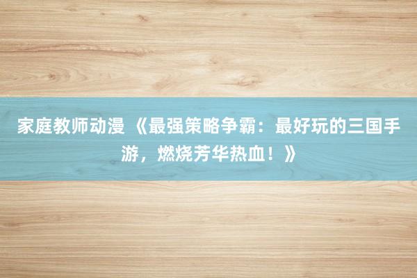 家庭教师动漫 《最强策略争霸：最好玩的三国手游，燃烧芳华热血！》