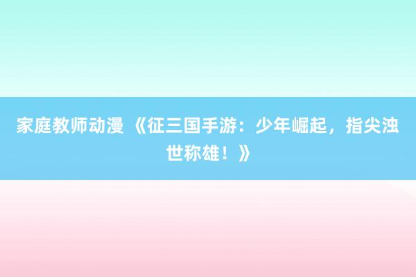 家庭教师动漫 《征三国手游：少年崛起，指尖浊世称雄！》