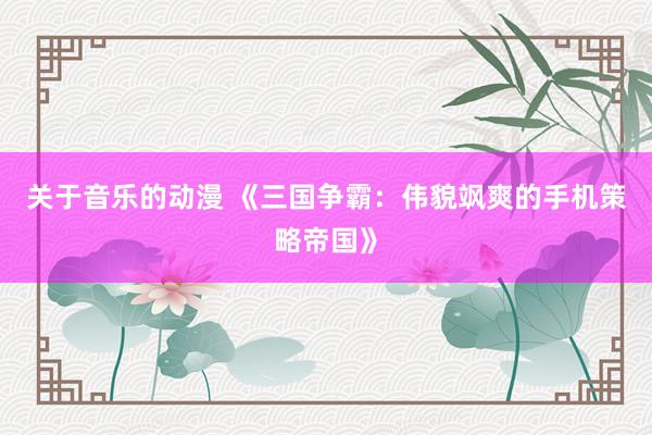 关于音乐的动漫 《三国争霸：伟貌飒爽的手机策略帝国》
