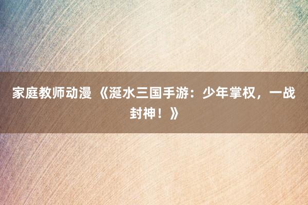 家庭教师动漫 《涎水三国手游：少年掌权，一战封神！》
