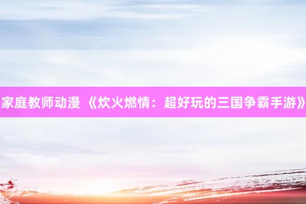 家庭教师动漫 《炊火燃情：超好玩的三国争霸手游》