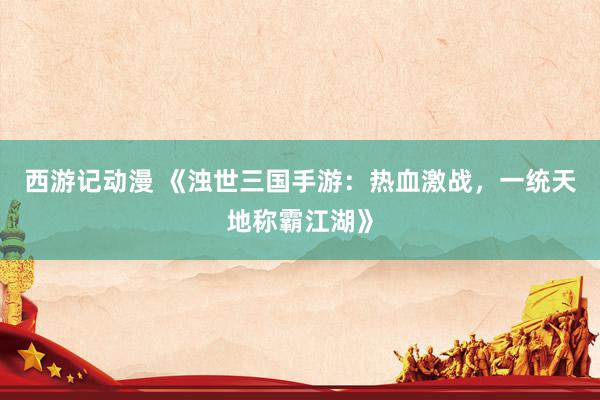 西游记动漫 《浊世三国手游：热血激战，一统天地称霸江湖》