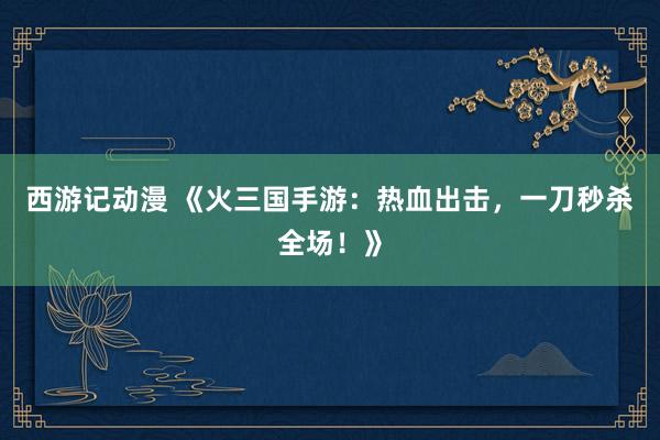 西游记动漫 《火三国手游：热血出击，一刀秒杀全场！》