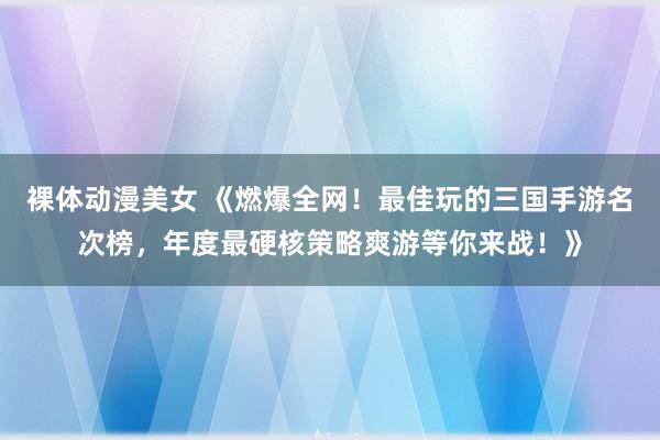 裸体动漫美女 《燃爆全网！最佳玩的三国手游名次榜，年度最硬核策略爽游等你来战！》