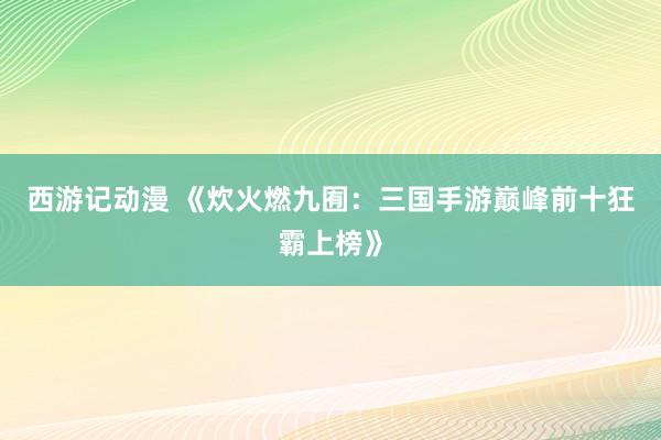西游记动漫 《炊火燃九囿：三国手游巅峰前十狂霸上榜》