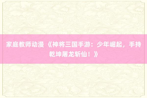 家庭教师动漫 《神将三国手游：少年崛起，手持乾坤屠龙斩仙！》