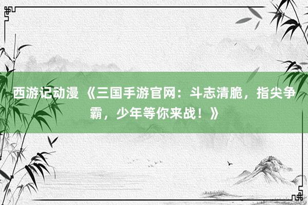 西游记动漫 《三国手游官网：斗志清脆，指尖争霸，少年等你来战！》