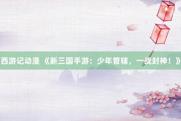 西游记动漫 《新三国手游：少年管辖，一战封神！》