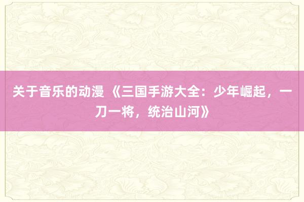 关于音乐的动漫 《三国手游大全：少年崛起，一刀一将，统治山河》