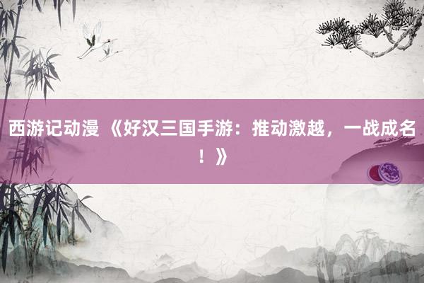 西游记动漫 《好汉三国手游：推动激越，一战成名！》