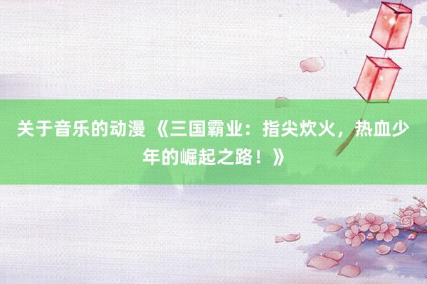 关于音乐的动漫 《三国霸业：指尖炊火，热血少年的崛起之路！》