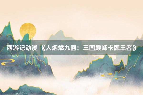 西游记动漫 《人烟燃九囿：三国巅峰卡牌王者》