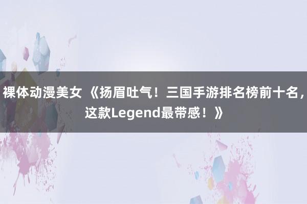 裸体动漫美女 《扬眉吐气！三国手游排名榜前十名，这款Legend最带感！》