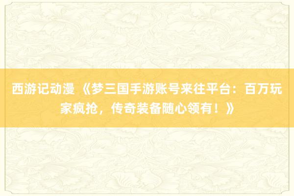 西游记动漫 《梦三国手游账号来往平台：百万玩家疯抢，传奇装备随心领有！》