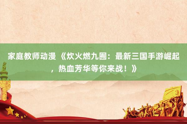 家庭教师动漫 《炊火燃九囿：最新三国手游崛起，热血芳华等你来战！》