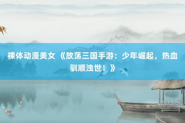 裸体动漫美女 《放荡三国手游：少年崛起，热血驯顺浊世！》
