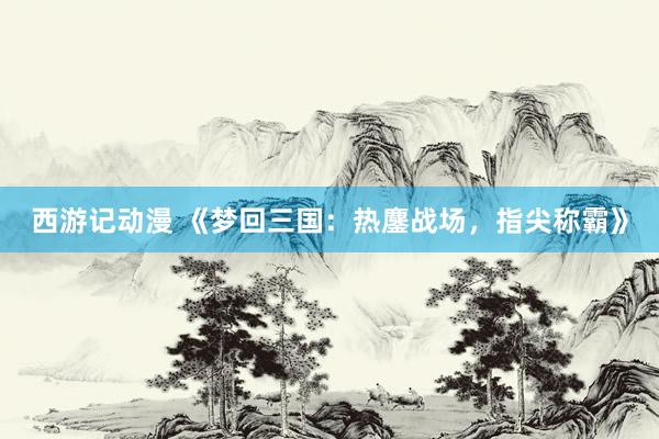 西游记动漫 《梦回三国：热鏖战场，指尖称霸》