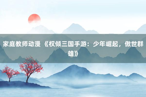 家庭教师动漫 《权倾三国手游：少年崛起，傲世群雄》