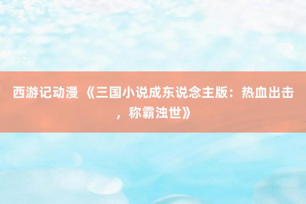 西游记动漫 《三国小说成东说念主版：热血出击，称霸浊世》