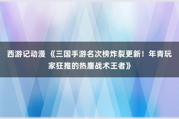 西游记动漫 《三国手游名次榜炸裂更新！年青玩家狂推的热鏖战术王者》