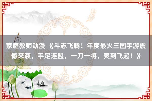 家庭教师动漫 《斗志飞腾！年度最火三国手游震憾来袭，手足连盟，一刀一将，爽到飞起！》
