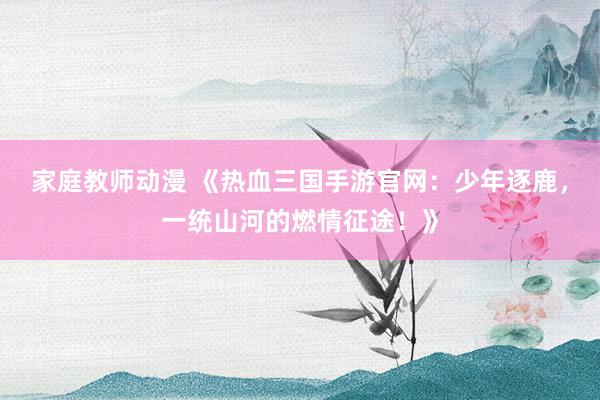 家庭教师动漫 《热血三国手游官网：少年逐鹿，一统山河的燃情征途！》