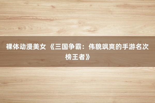 裸体动漫美女 《三国争霸：伟貌飒爽的手游名次榜王者》