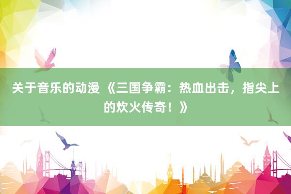 关于音乐的动漫 《三国争霸：热血出击，指尖上的炊火传奇！》