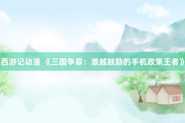 西游记动漫 《三国争霸：激越鼓励的手机政策王者》