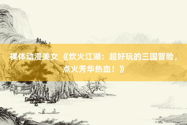 裸体动漫美女 《炊火江湖：超好玩的三国冒险，点火芳华热血！》