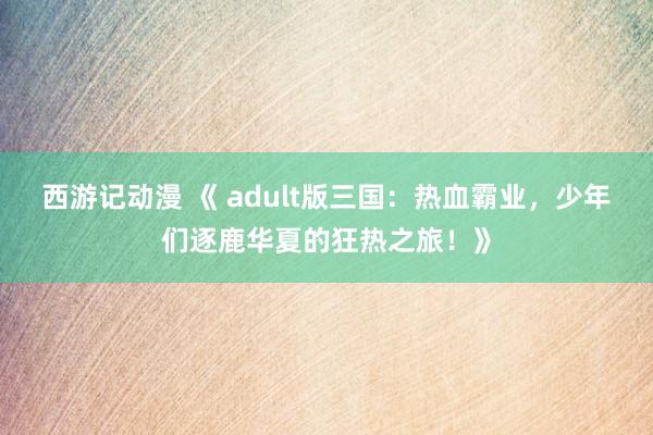 西游记动漫 《 adult版三国：热血霸业，少年们逐鹿华夏的狂热之旅！》