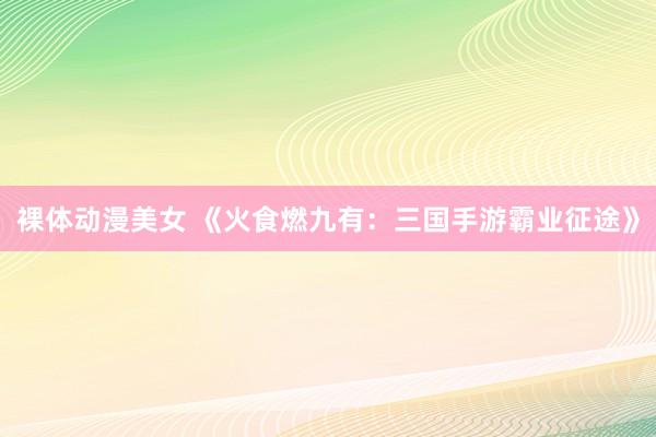 裸体动漫美女 《火食燃九有：三国手游霸业征途》