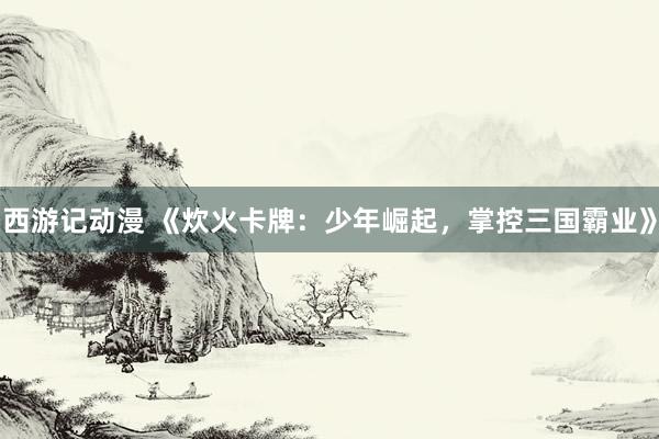 西游记动漫 《炊火卡牌：少年崛起，掌控三国霸业》