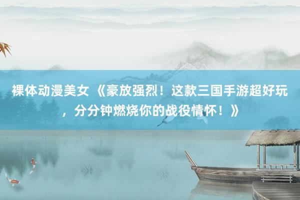 裸体动漫美女 《豪放强烈！这款三国手游超好玩，分分钟燃烧你的战役情怀！》