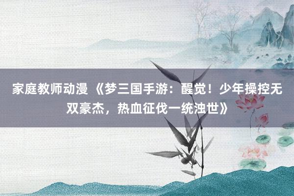 家庭教师动漫 《梦三国手游：醒觉！少年操控无双豪杰，热血征伐一统浊世》