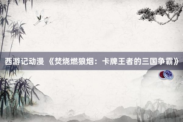 西游记动漫 《焚烧燃狼烟：卡牌王者的三国争霸》