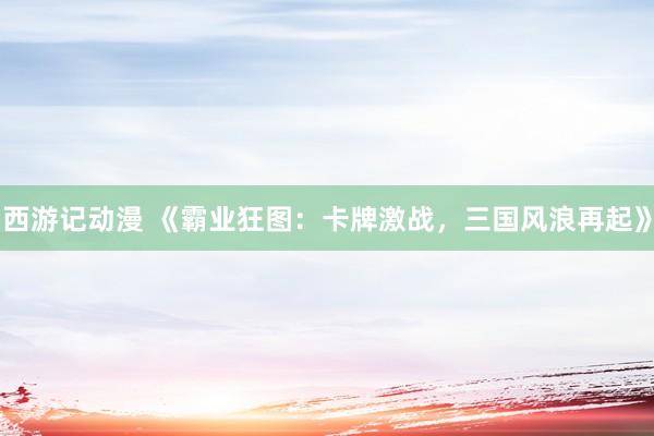 西游记动漫 《霸业狂图：卡牌激战，三国风浪再起》