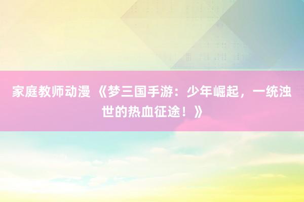 家庭教师动漫 《梦三国手游：少年崛起，一统浊世的热血征途！》