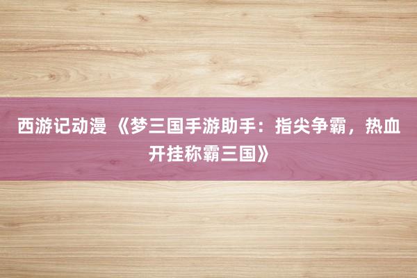 西游记动漫 《梦三国手游助手：指尖争霸，热血开挂称霸三国》