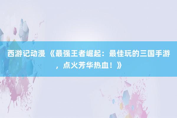 西游记动漫 《最强王者崛起：最佳玩的三国手游，点火芳华热血！》