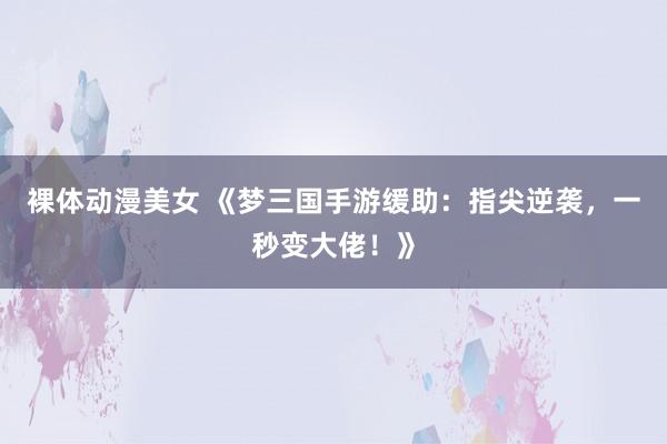 裸体动漫美女 《梦三国手游缓助：指尖逆袭，一秒变大佬！》