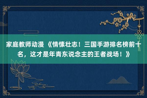 家庭教师动漫 《情愫壮志！三国手游排名榜前十名，这才是年青东说念主的王者战场！》