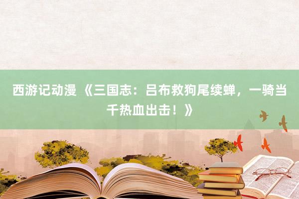 西游记动漫 《三国志：吕布救狗尾续蝉，一骑当千热血出击！》
