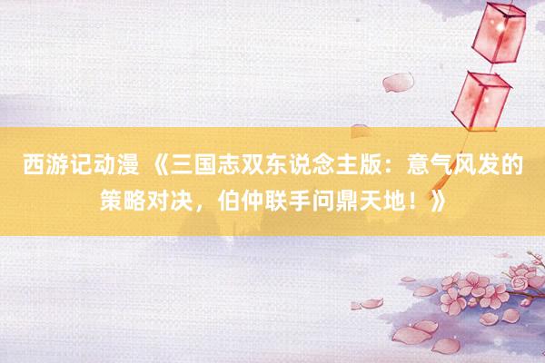 西游记动漫 《三国志双东说念主版：意气风发的策略对决，伯仲联手问鼎天地！》