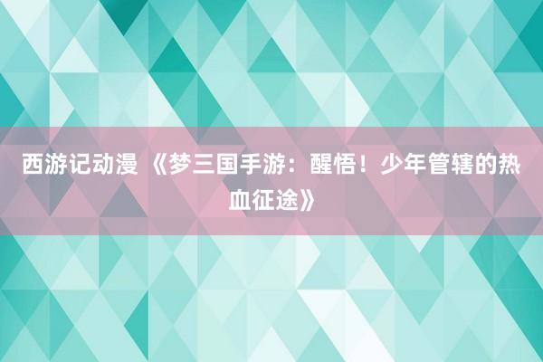 西游记动漫 《梦三国手游：醒悟！少年管辖的热血征途》
